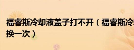 福睿斯冷却液盖子打不开（福睿斯冷却液多久换一次）