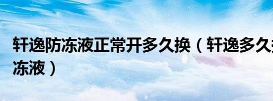 轩逸防冻液正常开多久换（轩逸多久换一次防冻液）