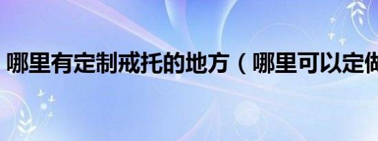 哪里有定制戒托的地方（哪里可以定做戒托）