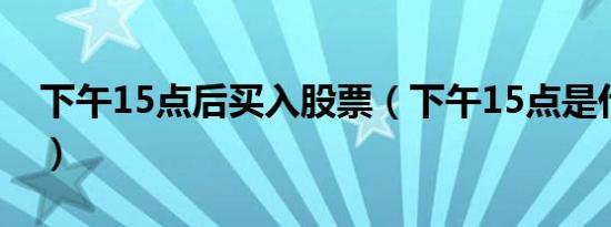 下午15点后买入股票（下午15点是什么几点）