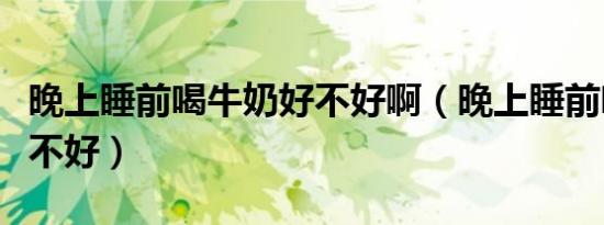 晚上睡前喝牛奶好不好啊（晚上睡前喝牛奶好不好）
