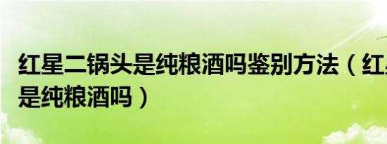 红星二锅头是纯粮酒吗鉴别方法（红星二锅头是纯粮酒吗）