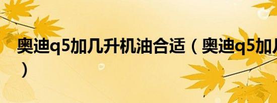 奥迪q5加几升机油合适（奥迪q5加几升机油）