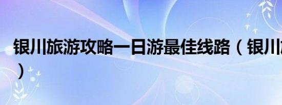 银川旅游攻略一日游最佳线路（银川旅游攻略）