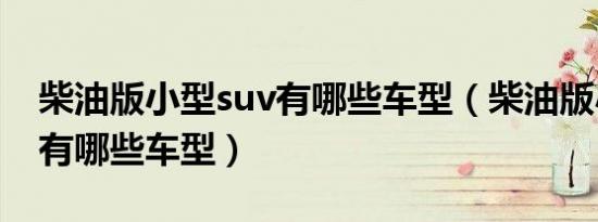 柴油版小型suv有哪些车型（柴油版小型suv有哪些车型）