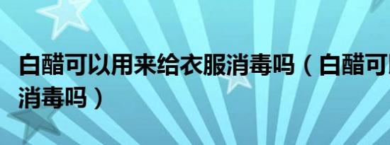 白醋可以用来给衣服消毒吗（白醋可以给衣服消毒吗）