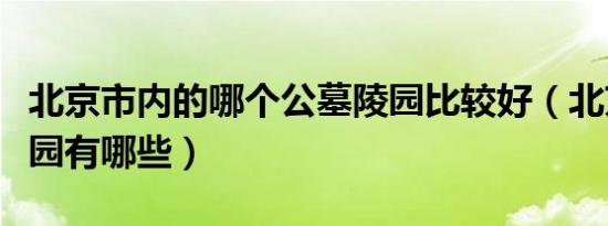 北京市内的哪个公墓陵园比较好（北京公墓陵园有哪些）