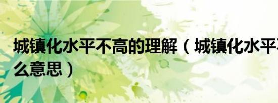 城镇化水平不高的理解（城镇化水平不高是什么意思）
