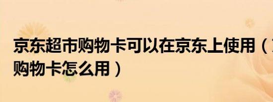 京东超市购物卡可以在京东上使用（京东超市购物卡怎么用）