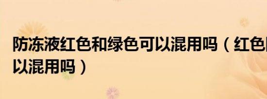 防冻液红色和绿色可以混用吗（红色防冻液可以混用吗）