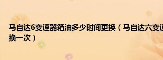 马自达6变速器箱油多少时间更换（马自达六变速箱油多久换一次）