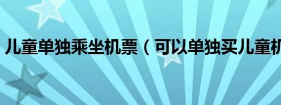 儿童单独乘坐机票（可以单独买儿童机票吗）