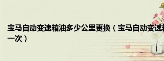 宝马自动变速箱油多少公里更换（宝马自动变速箱油多久换一次）