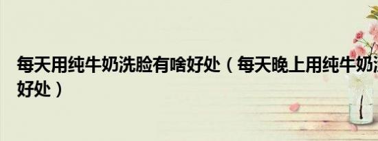 每天用纯牛奶洗脸有啥好处（每天晚上用纯牛奶洗脸有什么好处）
