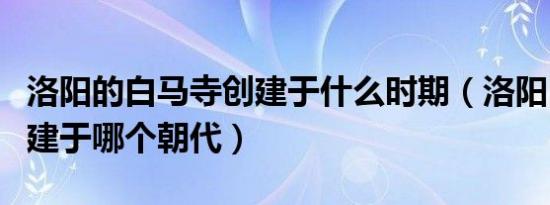 洛阳的白马寺创建于什么时期（洛阳白马寺创建于哪个朝代）