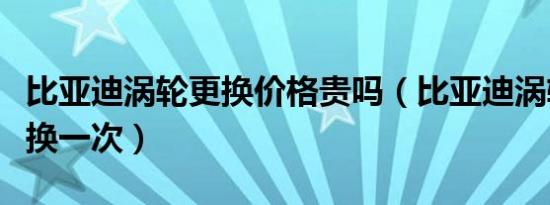 比亚迪涡轮更换价格贵吗（比亚迪涡轮多久更换一次）