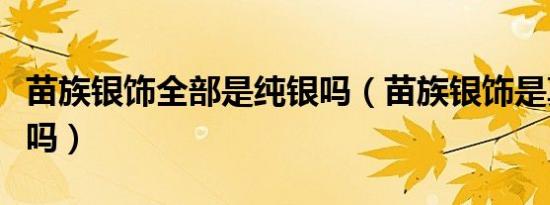苗族银饰全部是纯银吗（苗族银饰是真的纯银吗）
