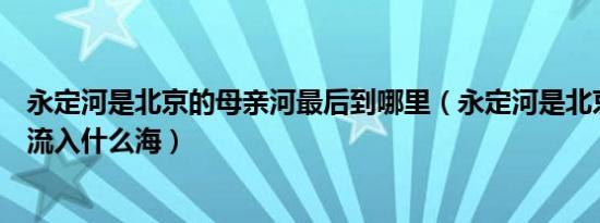 永定河是北京的母亲河最后到哪里（永定河是北京的母亲河流入什么海）