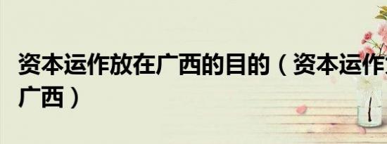 资本运作放在广西的目的（资本运作为什么放广西）