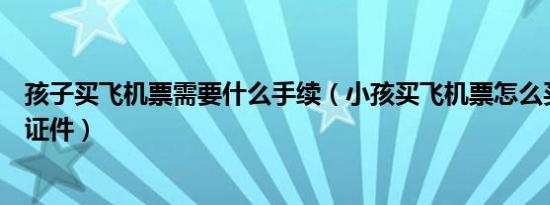 孩子买飞机票需要什么手续（小孩买飞机票怎么买票要什么证件）