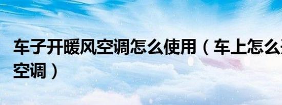 车子开暖风空调怎么使用（车上怎么开启暖风空调）