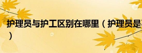 护理员与护工区别在哪里（护理员是不是护工）
