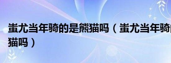 蚩尤当年骑的是熊猫吗（蚩尤当年骑的真是熊猫吗）