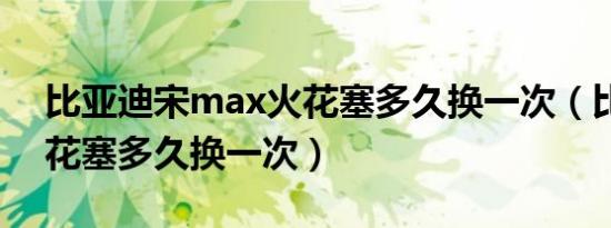 比亚迪宋max火花塞多久换一次（比亚迪火花塞多久换一次）