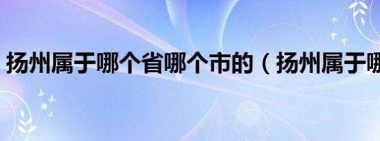 扬州属于哪个省哪个市的（扬州属于哪个省）