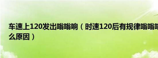 车速上120发出嗡嗡响（时速120后有规律嗡嗡嗡异响是什么原因）