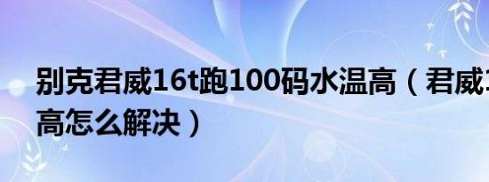 别克君威16t跑100码水温高（君威16t水温高怎么解决）