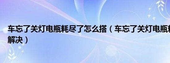 车忘了关灯电瓶耗尽了怎么搭（车忘了关灯电瓶耗尽了怎么解决）