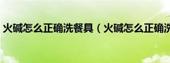 火碱怎么正确洗餐具（火碱怎么正确洗餐具）