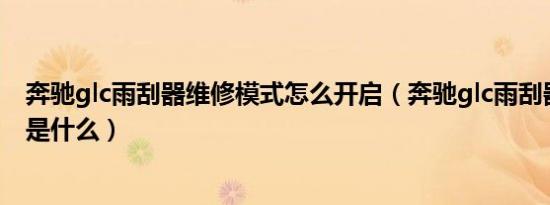 奔驰glc雨刮器维修模式怎么开启（奔驰glc雨刮器更换教程是什么）