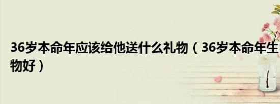 36岁本命年应该给他送什么礼物（36岁本命年生日送什么礼物好）