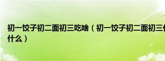 初一饺子初二面初三吃啥（初一饺子初二面初三什么后面是什么）