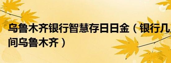 乌鲁木齐银行智慧存日日金（银行几点下班时间乌鲁木齐）