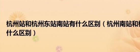 杭州站和杭州东站南站有什么区别（杭州南站和杭州东站有什么区别）