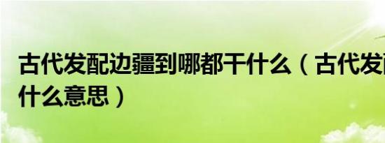 古代发配边疆到哪都干什么（古代发配边疆是什么意思）