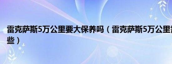 雷克萨斯5万公里要大保养吗（雷克萨斯5万公里需要保养哪些）