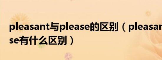 pleasant与please的区别（pleasant和please有什么区别）