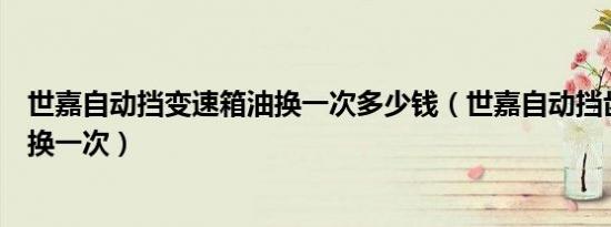 世嘉自动挡变速箱油换一次多少钱（世嘉自动挡齿轮油多久换一次）