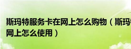 斯玛特服务卡在网上怎么购物（斯玛特服务卡网上怎么使用）