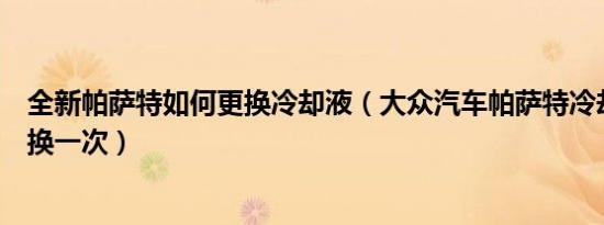 全新帕萨特如何更换冷却液（大众汽车帕萨特冷却液多久更换一次）
