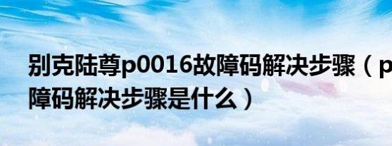 别克陆尊p0016故障码解决步骤（p0016故障码解决步骤是什么）