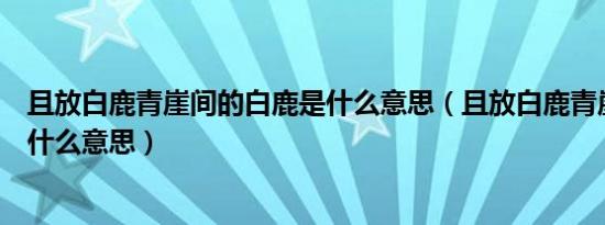 且放白鹿青崖间的白鹿是什么意思（且放白鹿青崖间的且是什么意思）