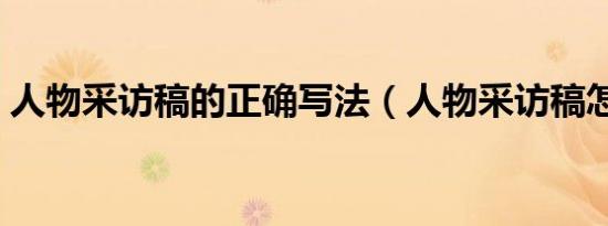 人物采访稿的正确写法（人物采访稿怎么写）