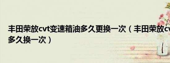 丰田荣放cvt变速箱油多久更换一次（丰田荣放cvt变速箱油多久换一次）
