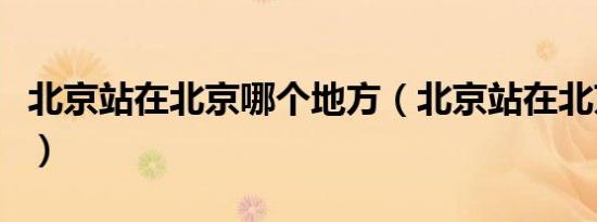 北京站在北京哪个地方（北京站在北京哪个区）