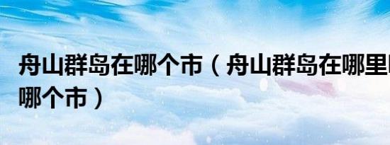 舟山群岛在哪个市（舟山群岛在哪里哪个省份哪个市）